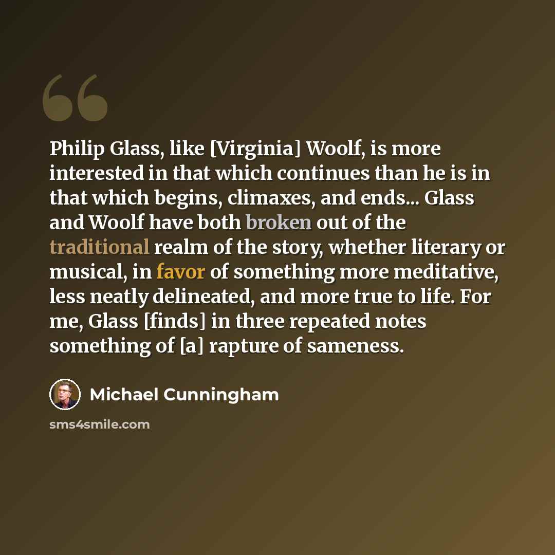 “Philip Glass, like [Virginia] Woolf, is more interested in that which continues than he is in that which begins, climaxes, and ends... Glass and Woolf have both broken out of the traditional realm of the story, whether literary or musical, in favor of something more meditative, less neatly…” quote by Michael Cunningham