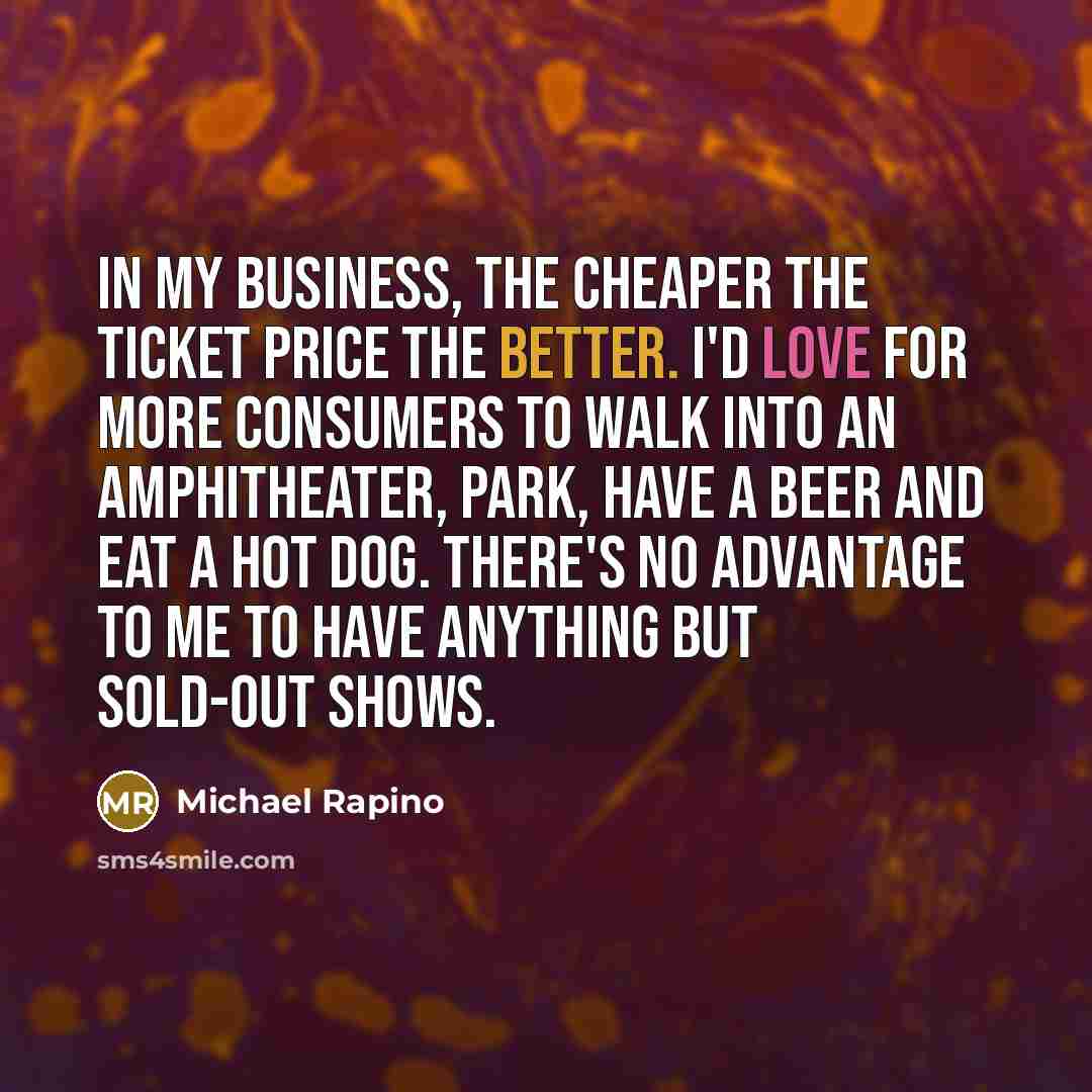 “In my business, the cheaper the ticket price the better. I'd love for more consumers to walk into an amphitheater, park, have a beer and eat a hot dog. There's no advantage to me to have anything but sold-out shows.” quote by Michael Rapino