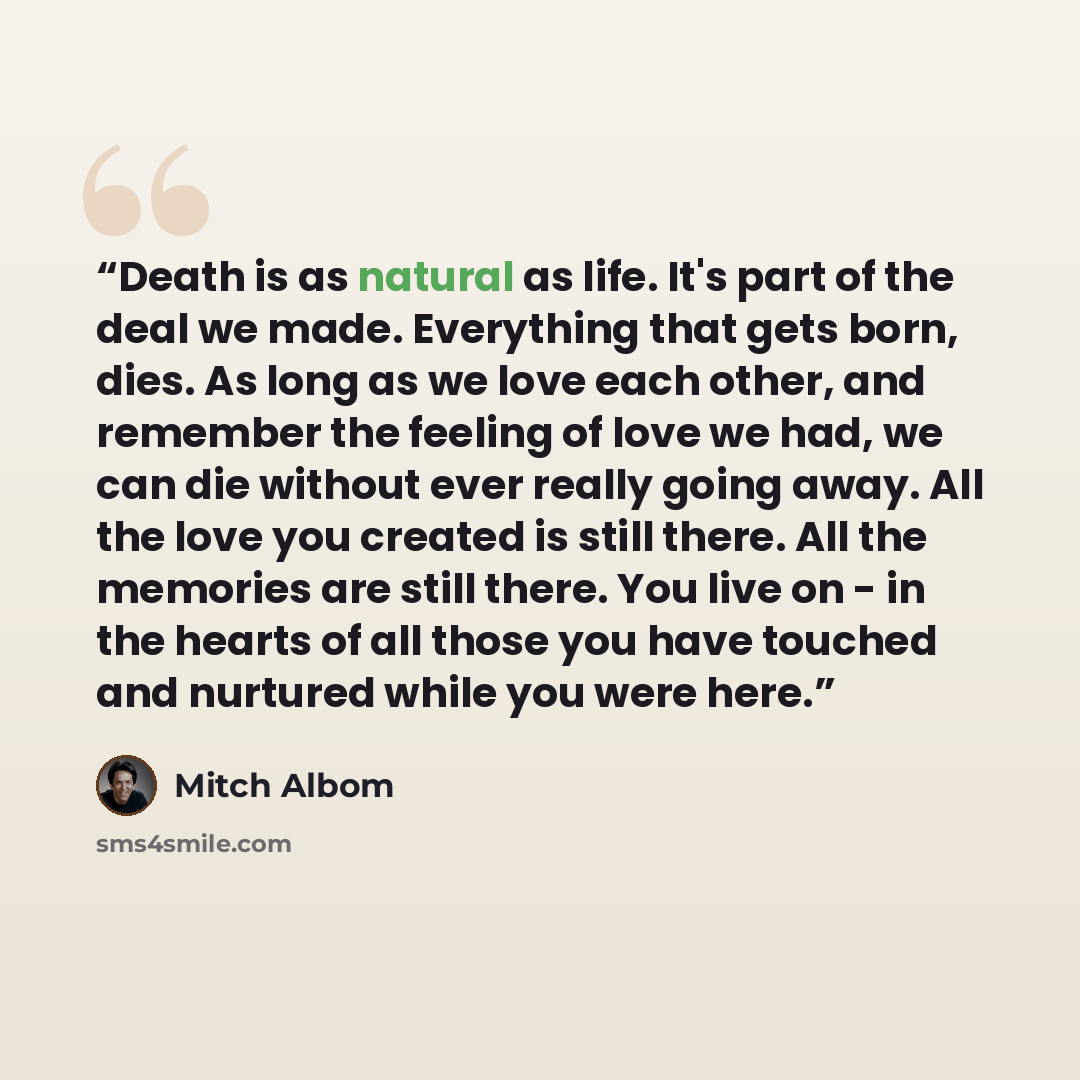 “Death is as natural as life. It's part of the deal we made. Everything that gets born, dies. As long as we love each other, and remember the feeling of love we had, we can die without ever really going away. All the love you created is still there. All the memories are still there. You live on…” quote by Mitch Albom