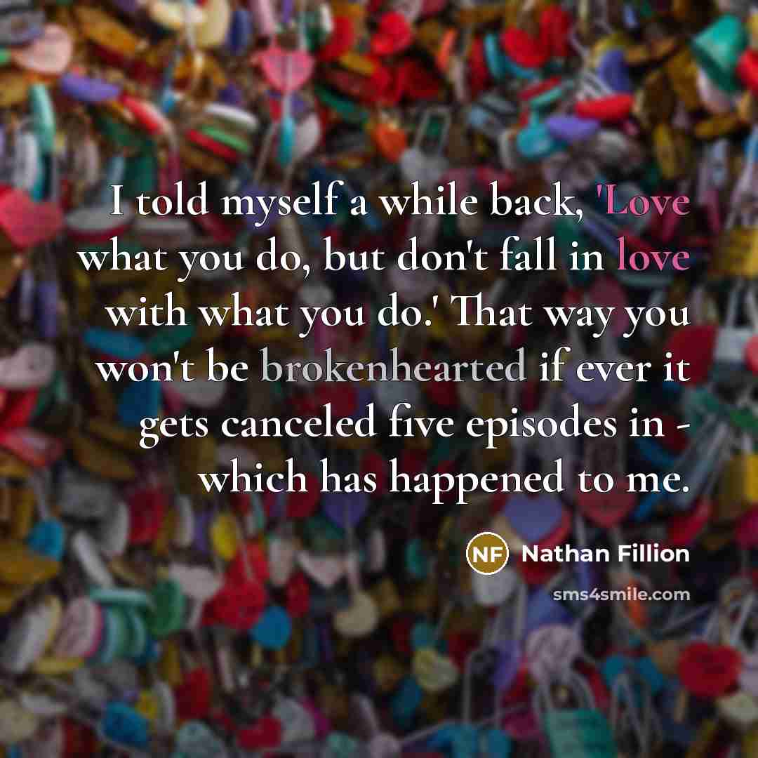 “I told myself a while back, 'Love what you do, but don't fall in love with what you do.' That way you won't be brokenhearted if ever it gets canceled five episodes in - which has happened to me.” quote by Nathan Fillion