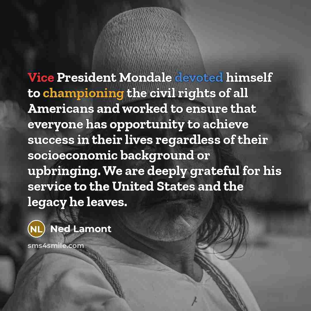 “Vice President Mondale devoted himself to championing the civil rights of all Americans and worked to ensure that everyone has opportunity to achieve success in their lives regardless of their socioeconomic background or upbringing. We are deeply grateful for his service to the United States and…” quote by Ned Lamont