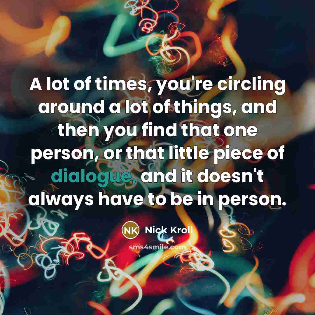 “A lot of times, you're circling around a lot of things, and then you find that one person, or that little piece of dialogue, and it doesn't always have to be in person.” quote by Nick Kroll