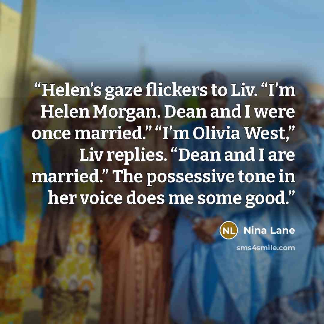 “Helen’s gaze flickers to Liv. “I’m Helen Morgan. Dean and I were once married.” “I’m Olivia West,” Liv replies. “Dean and I are married.” The possessive tone in her voice does me some good.” quote by Nina Lane