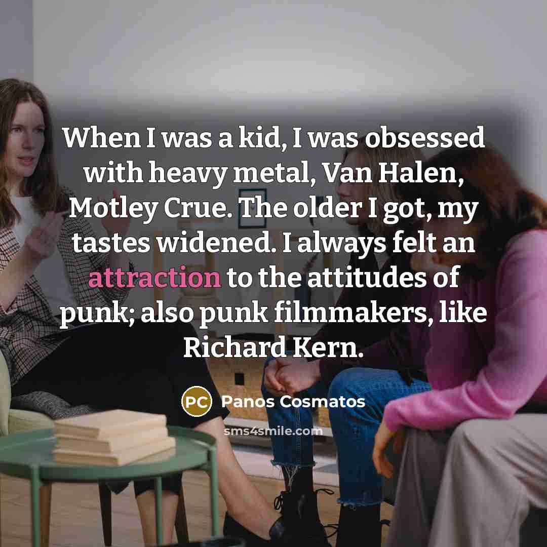 “When I was a kid, I was obsessed with heavy metal, Van Halen, Motley Crue. The older I got, my tastes widened. I always felt an attraction to the attitudes of punk; also punk filmmakers, like Richard Kern.” quote by Panos Cosmatos