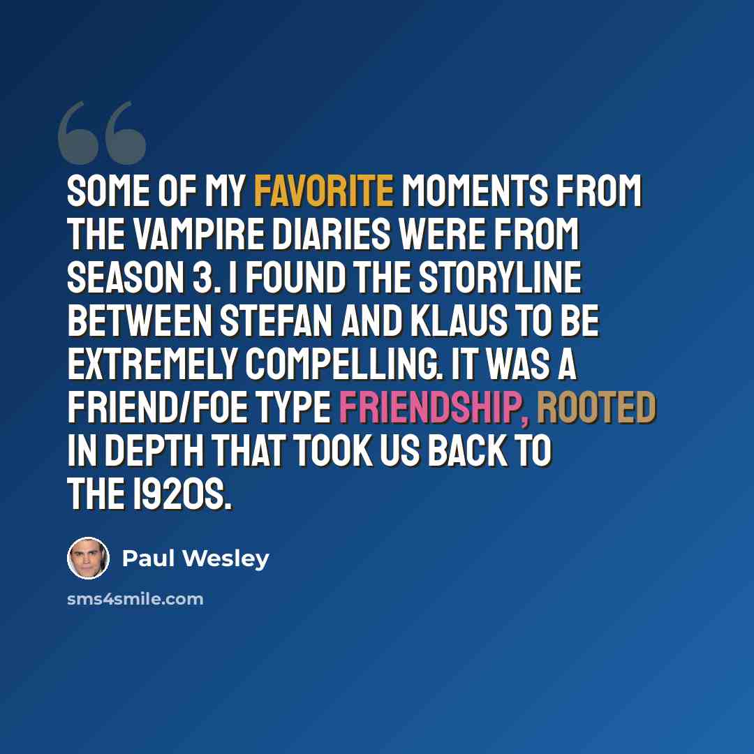 “Some of my favorite moments from The Vampire Diaries were from season 3. I found the storyline between Stefan and Klaus to be extremely compelling. It was a friend/foe type friendship, rooted in depth that took us back to the 1920s.” quote by Paul Wesley