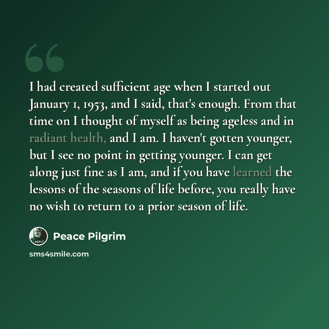 “I had created sufficient age when I started out January 1, 1953, and I said, that's enough. From that time on I thought of myself as being ageless and in radiant health, and I am. I haven't gotten younger, but I see no point in getting younger. I can get along just fine as I am, and if you have…” quote by Peace Pilgrim