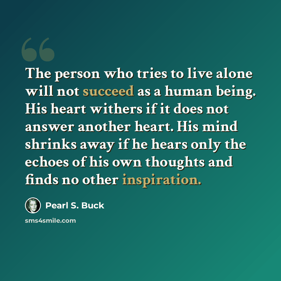 “The person who tries to live alone will not succeed as a human being. His heart withers if it does not answer another heart. His mind shrinks away if he hears only the echoes of his own thoughts and finds no other inspiration.” quote by Pearl S. Buck