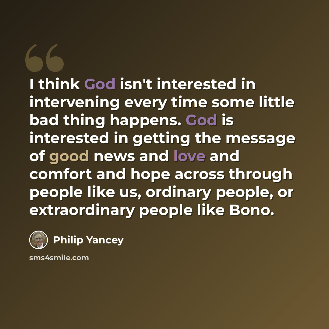 “I think God isn't interested in intervening every time some little bad thing happens. God is interested in getting the message of good news and love and comfort and hope across through people like us, ordinary people, or extraordinary people like Bono.” quote by Philip Yancey