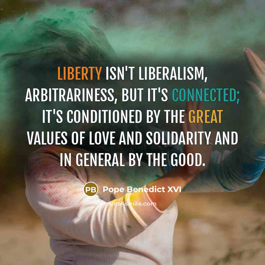 “Liberty isn't liberalism, arbitrariness, but it's connected; it's conditioned by the great values of love and solidarity and in general by the good.” quote by Pope Benedict XVI