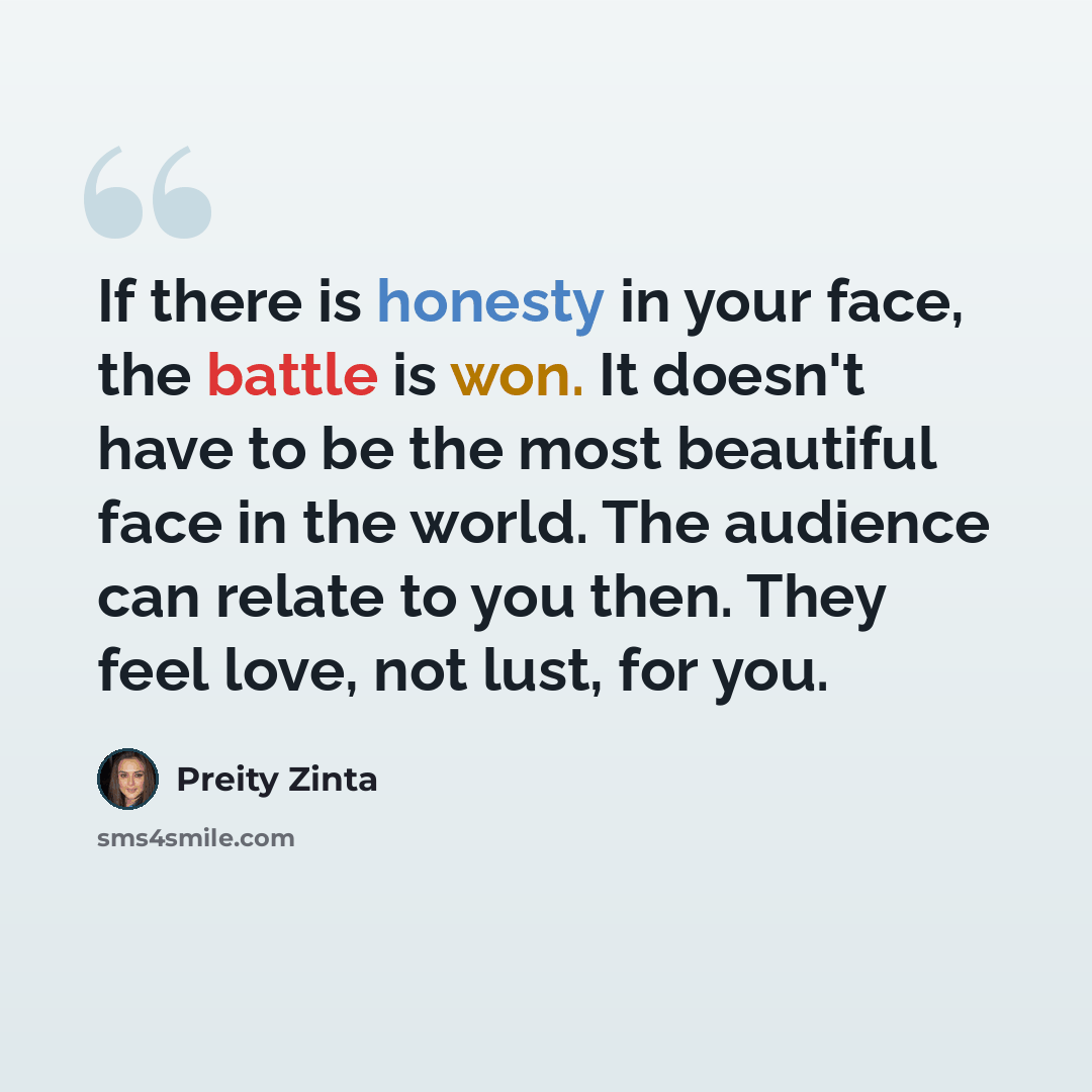 “If there is honesty in your face, the battle is won. It doesn't have to be the most beautiful face in the world. The audience can relate to you then. They feel love, not lust, for you.” quote by Preity Zinta