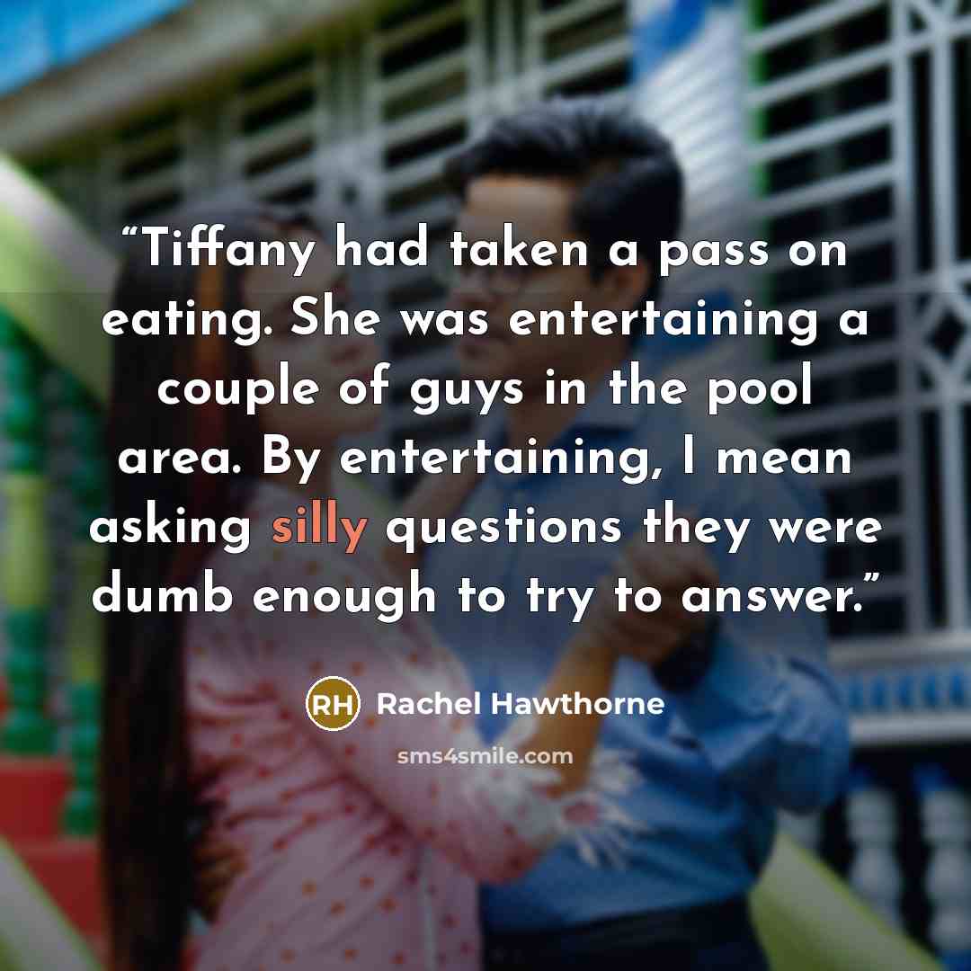 “Tiffany had taken a pass on eating. She was entertaining a couple of guys in the pool area. By entertaining, I mean asking silly questions they were dumb enough to try to answer.” quote by Rachel Hawthorne