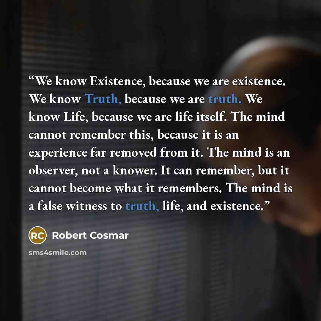 “We know Existence, because we are existence. We know Truth, because we are truth. We know Life, because we are life itself. The mind cannot remember this, because it is an experience far removed from it. The mind is an observer, not a knower. It can remember, but it cannot become what it…” quote by Robert Cosmar