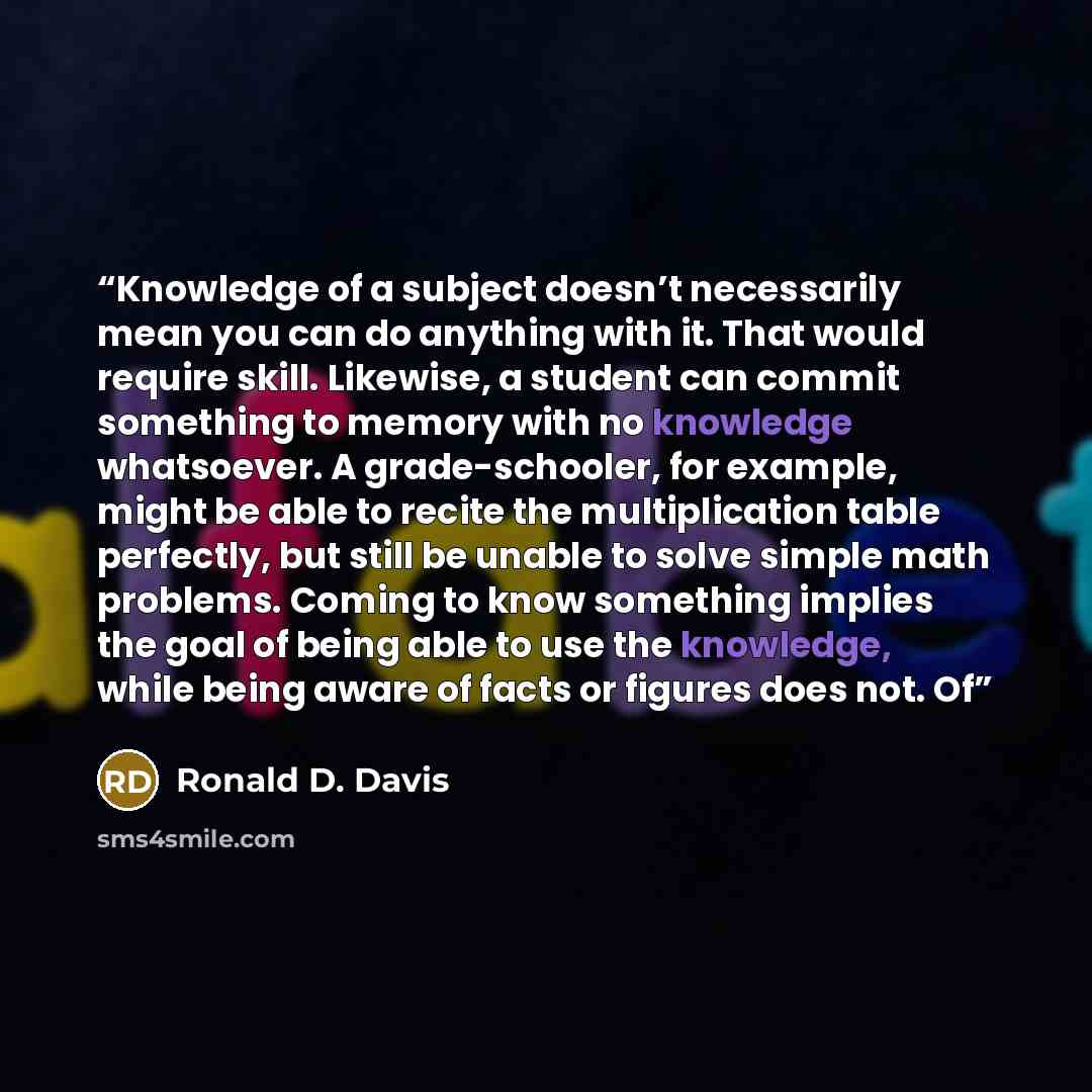“Knowledge of a subject doesn’t necessarily mean you can do anything with it. That would require skill. Likewise, a student can commit something to memory with no knowledge whatsoever. A grade-schooler, for example, might be able to recite the multiplication table perfectly, but still be unable to…” quote by Ronald D. Davis