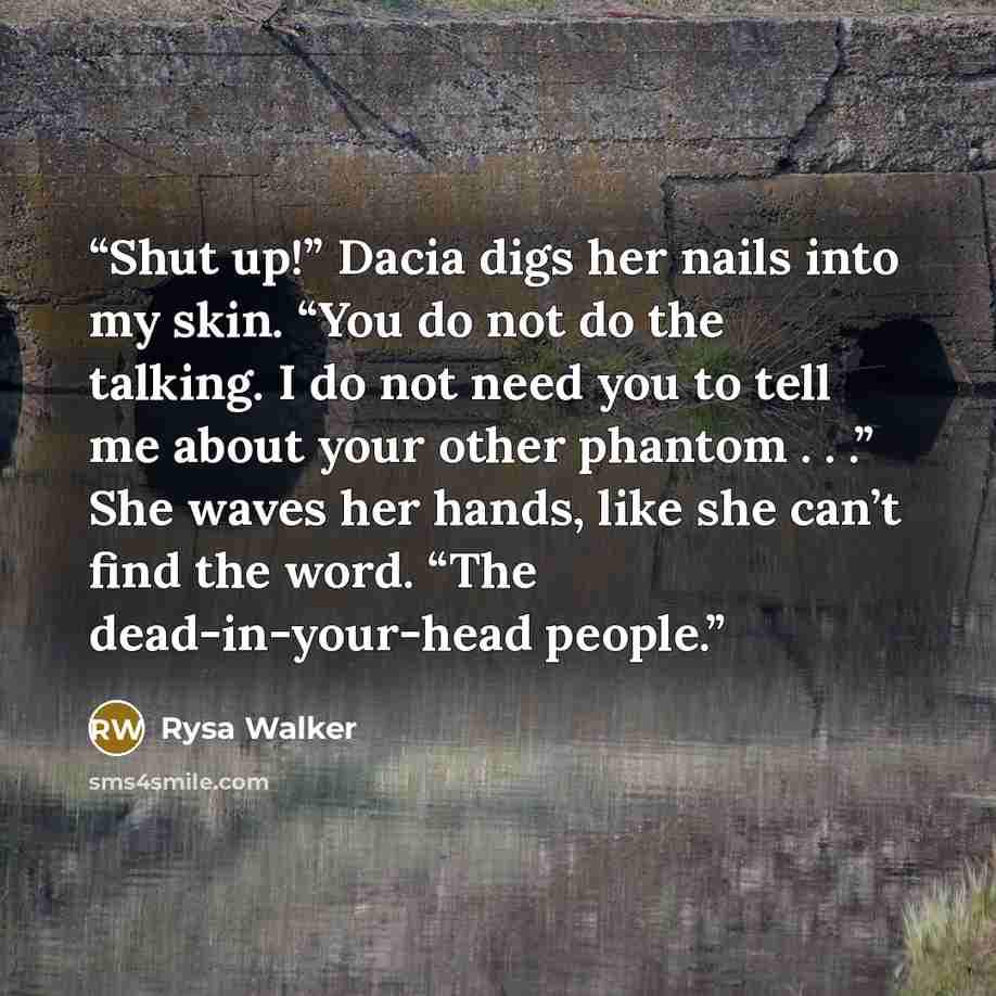 “Shut up!” Dacia digs her nails into my skin. “You do not do the talking. I do not need you to tell me about your other phantom . . .” She waves her hands, like she can’t find the word. “The dead-in-your-head people.” quote by Rysa Walker
