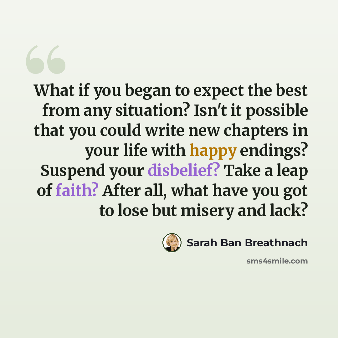 “What if you began to expect the best from any situation? Isn't it possible that you could write new chapters in your life with happy endings? Suspend your disbelief? Take a leap of faith? After all, what have you got to lose but misery and lack?” quote by Sarah Ban Breathnach
