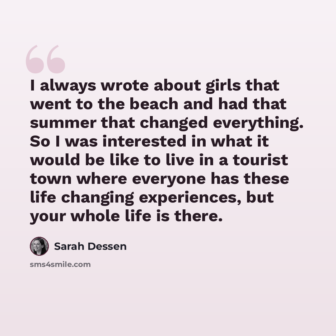 “I always wrote about girls that went to the beach and had that summer that changed everything. So I was interested in what it would be like to live in a tourist town where everyone has these life changing experiences, but your whole life is there.” quote by Sarah Dessen