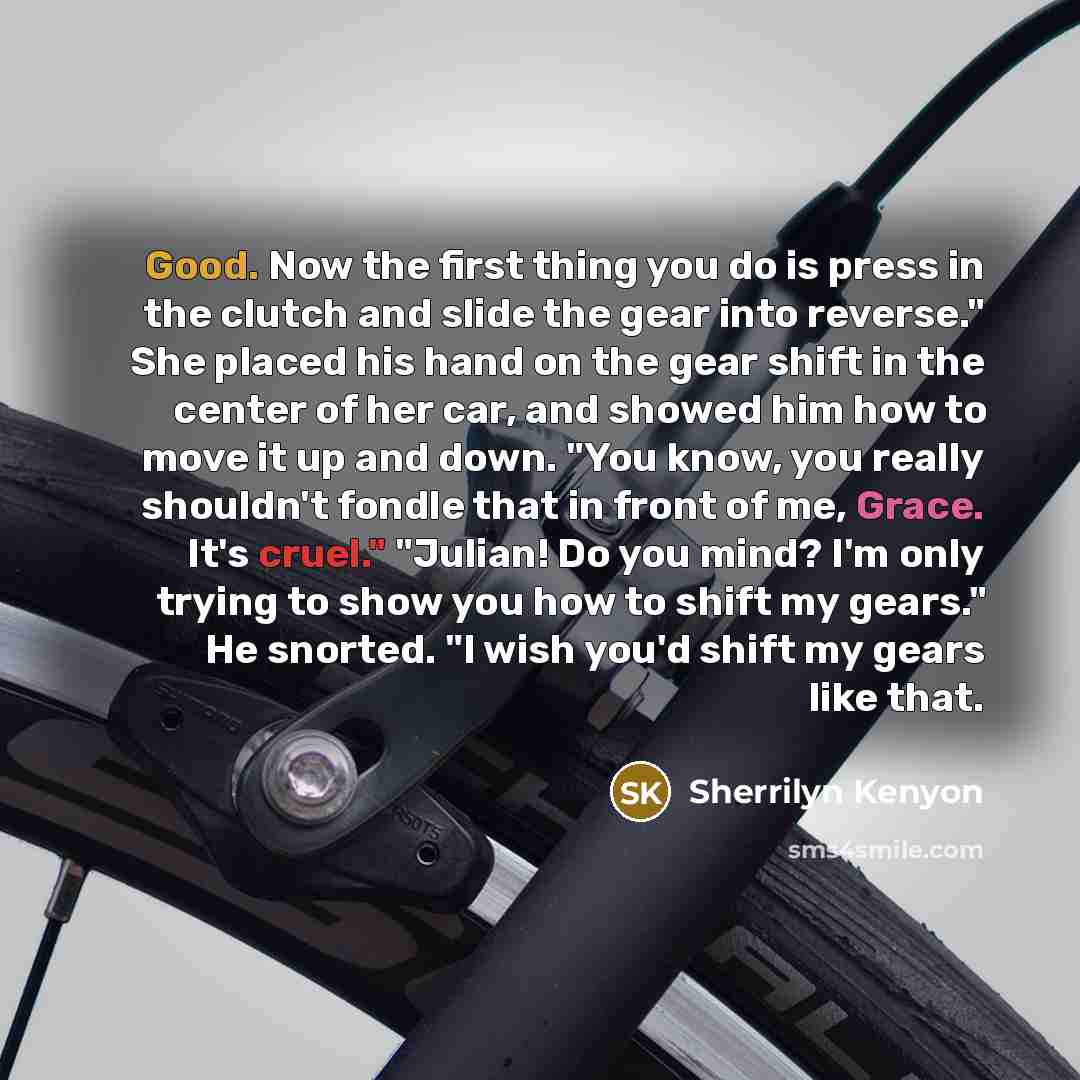 “Good. Now the first thing you do is press in the clutch and slide the gear into reverse." She placed his hand on the gear shift in the center of her car, and showed him how to move it up and down. "You know, you really shouldn't fondle that in front of me, Grace. It's cruel." "Julian! Do you mind?…” quote by Sherrilyn Kenyon