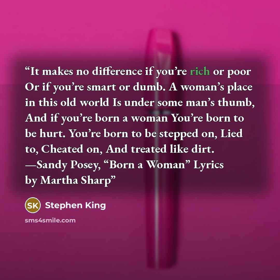 “It makes no difference if you’re rich or poor Or if you’re smart or dumb. A woman’s place in this old world Is under some man’s thumb, And if you’re born a woman You’re born to be hurt. You’re born to be stepped on, Lied to, Cheated on, And treated like dirt. —Sandy Posey, “Born a Woman” Lyrics by…” quote by Stephen King