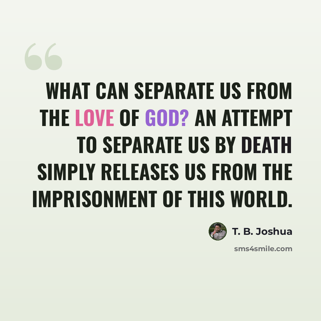 “What can separate us from the love of God? An attempt to separate us by death simply releases us from the imprisonment of this world.” quote by T. B. Joshua