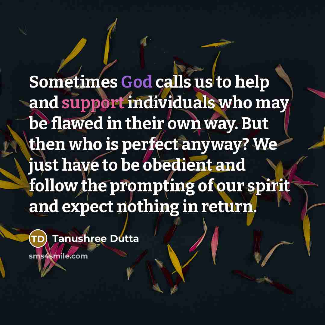 “Sometimes God calls us to help and support individuals who may be flawed in their own way. But then who is perfect anyway? We just have to be obedient and follow the prompting of our spirit and expect nothing in return.” quote by Tanushree Dutta