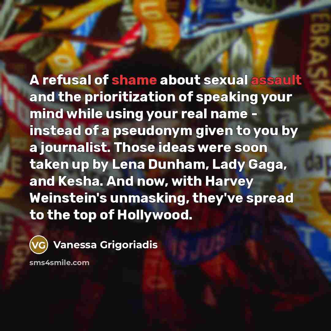 “A refusal of shame about sexual assault and the prioritization of speaking your mind while using your real name - instead of a pseudonym given to you by a journalist. Those ideas were soon taken up by Lena Dunham, Lady Gaga, and Kesha. And now, with Harvey Weinstein's unmasking, they've spread to…” quote by Vanessa Grigoriadis