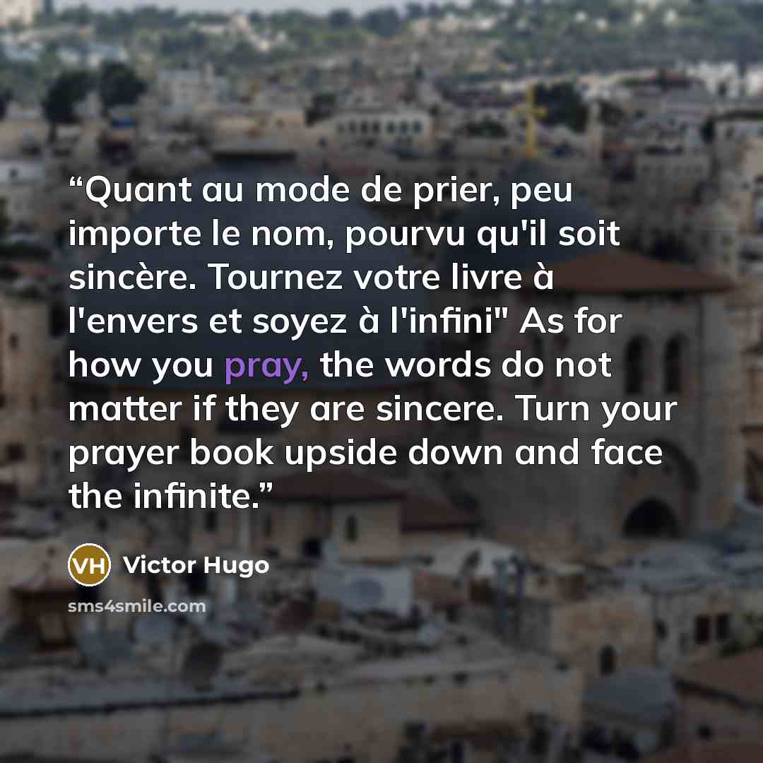 “Quant au mode de prier, peu importe le nom, pourvu qu'il soit sincère. Tournez votre livre à l'envers et soyez à l'infini" As for how you pray, the words do not matter if they are sincere. Turn your prayer book upside down and face the infinite.” quote by Victor Hugo