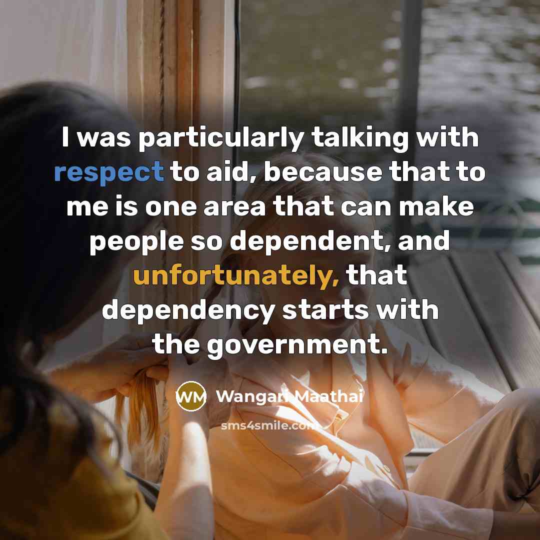 “I was particularly talking with respect to aid, because that to me is one area that can make people so dependent, and unfortunately, that dependency starts with the government.” quote by Wangari Maathai
