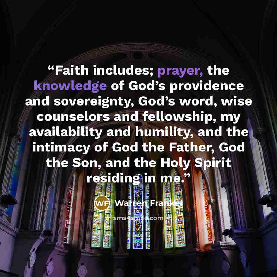 “Faith includes; prayer, the knowledge of God’s providence and sovereignty, God’s word, wise counselors and fellowship, my availability and humility, and the intimacy of God the Father, God the Son, and the Holy Spirit residing in me.” quote by Warren Frankel