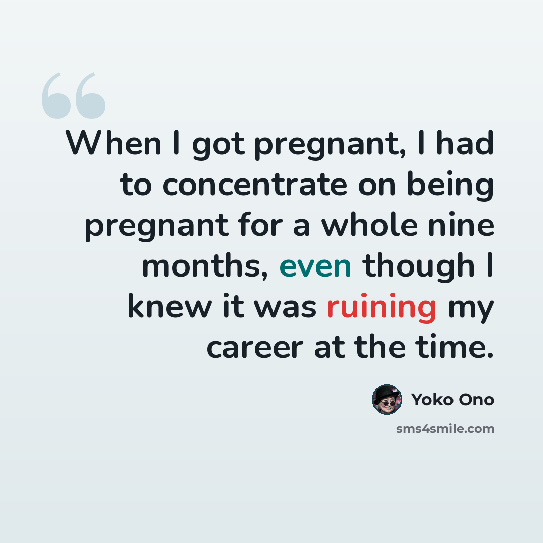 “When I got pregnant, I had to concentrate on being pregnant for a whole nine months, even though I knew it was ruining my career at the time.” quote by Yoko Ono