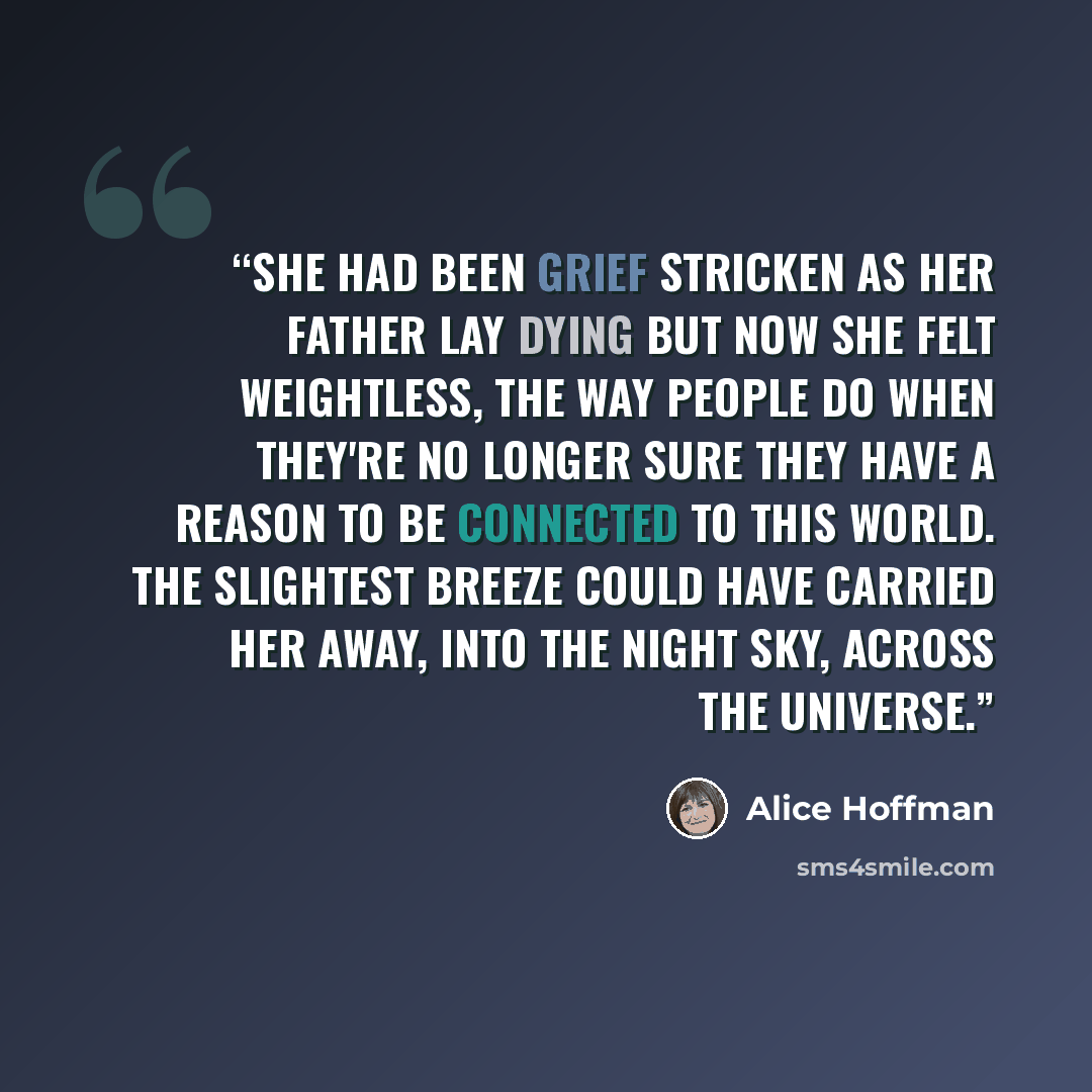 “She had been grief stricken as her father lay dying but now she felt weightless, the way people do when they're no longer sure they have a reason to be connected to this world. The slightest breeze could have carried her away, into the night sky, across the universe.” quote by Alice Hoffman
