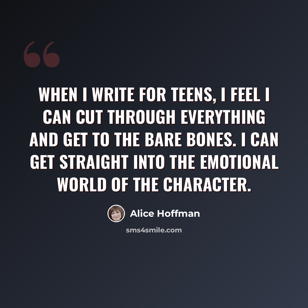 “When I write for teens, I feel I can cut through everything and get to the bare bones. I can get straight into the emotional world of the character.” quote by Alice Hoffman