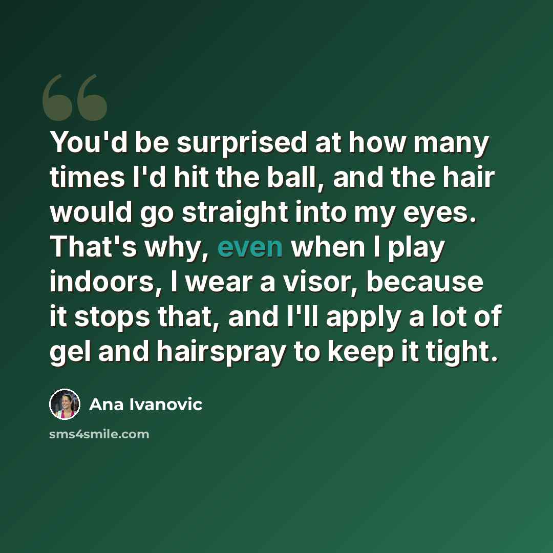 “You'd be surprised at how many times I'd hit the ball, and the hair would go straight into my eyes. That's why, even when I play indoors, I wear a visor, because it stops that, and I'll apply a lot of gel and hairspray to keep it tight.” quote by Ana Ivanovic