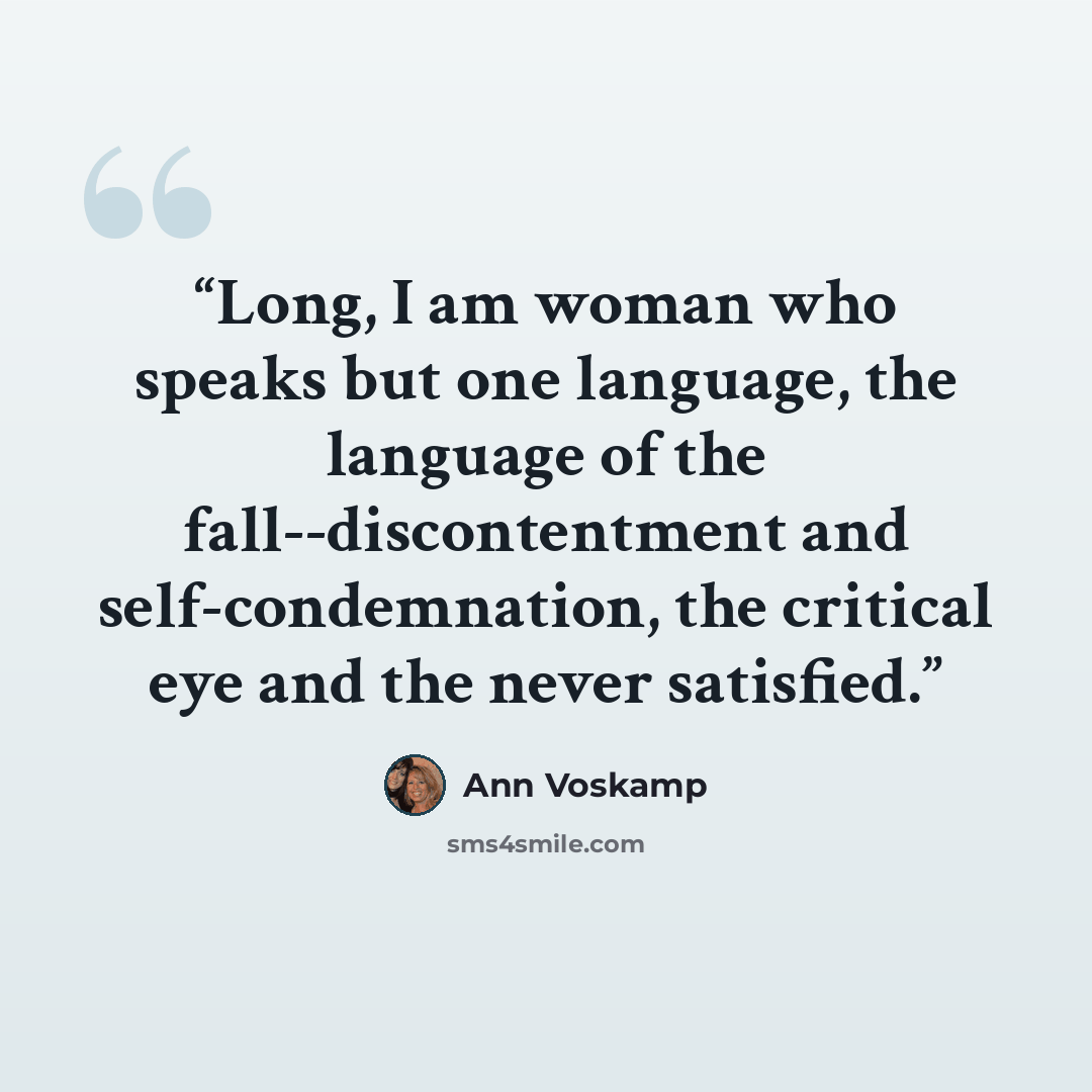 “Long, I am woman who speaks but one language, the language of the fall--discontentment and self-condemnation, the critical eye and the never satisfied.” quote by Ann Voskamp