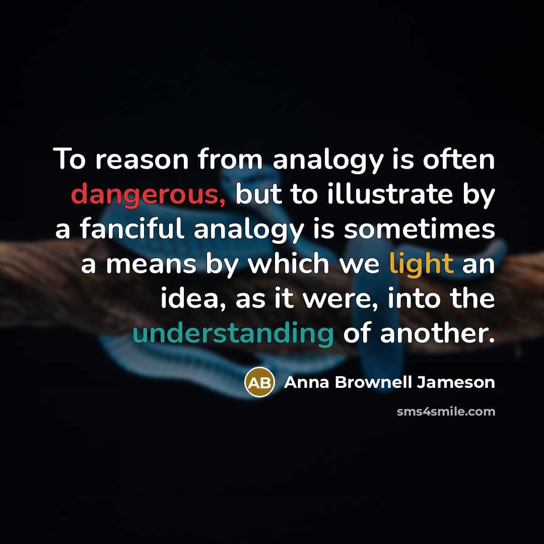 “To reason from analogy is often dangerous, but to illustrate by a fanciful analogy is sometimes a means by which we light an idea, as it were, into the understanding of another.” quote by Anna Brownell Jameson
