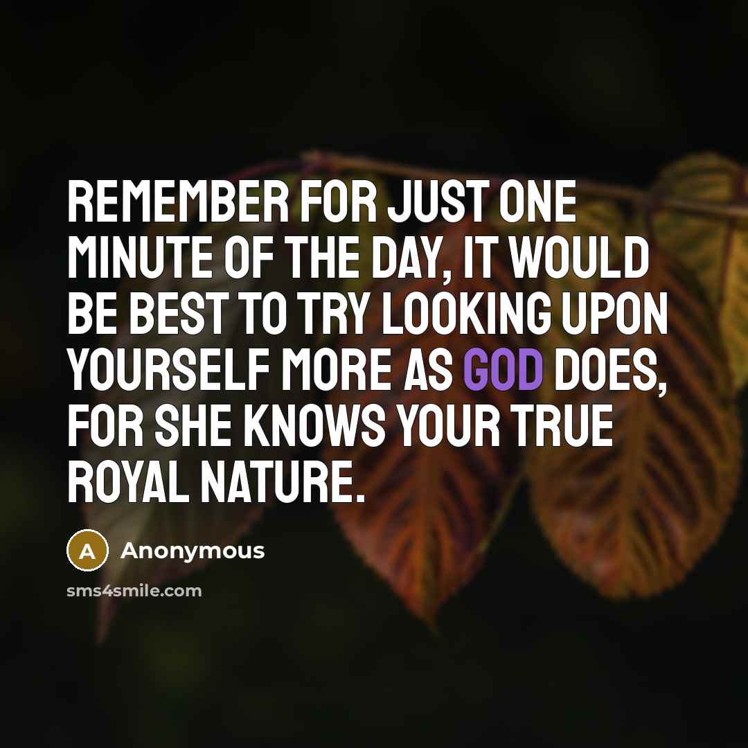 “Remember for just one minute of the day, it would be best to try looking upon yourself more as God does, for She knows your true royal nature.” quote by Anonymous