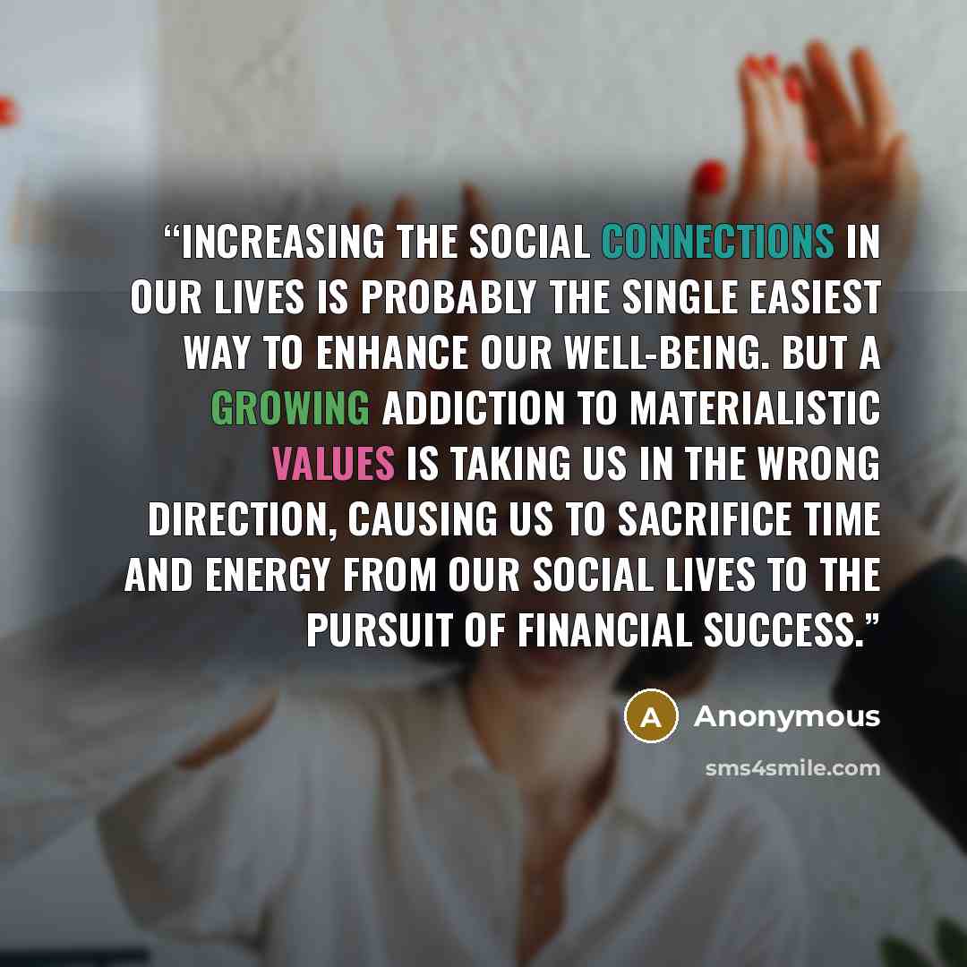 “Increasing the social connections in our lives is probably the single easiest way to enhance our well-being. But a growing addiction to materialistic values is taking us in the wrong direction, causing us to sacrifice time and energy from our social lives to the pursuit of financial success.” quote by Anonymous