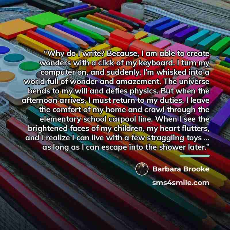 “Why do I write? Because, I am able to create wonders with a click of my keyboard. I turn my computer on, and suddenly, I’m whisked into a world full of wonder and amazement. The universe bends to my will and defies physics. But when the afternoon arrives, I must return to my duties. I leave the…” quote by Barbara Brooke