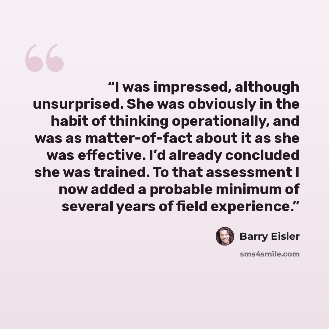 “I was impressed, although unsurprised. She was obviously in the habit of thinking operationally, and was as matter-of-fact about it as she was effective. I’d already concluded she was trained. To that assessment I now added a probable minimum of several years of field experience.” quote by Barry Eisler