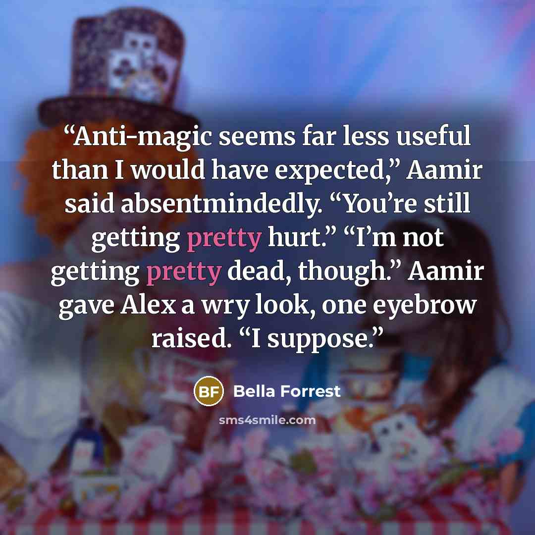 “Anti-magic seems far less useful than I would have expected,” Aamir said absentmindedly. “You’re still getting pretty hurt.” “I’m not getting pretty dead, though.” Aamir gave Alex a wry look, one eyebrow raised. “I suppose.” quote by Bella Forrest