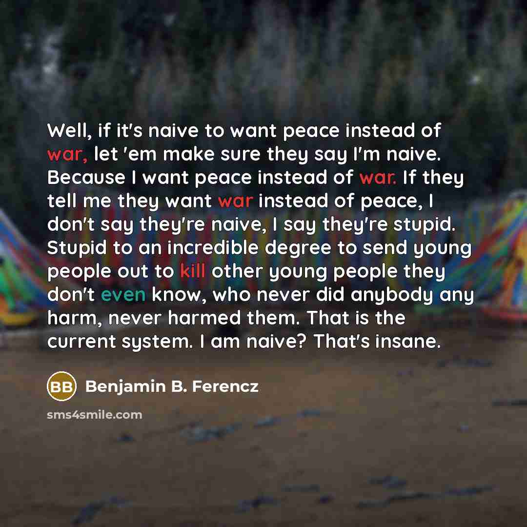 “Well, if it's naive to want peace instead of war, let 'em make sure they say I'm naive. Because I want peace instead of war. If they tell me they want war instead of peace, I don't say they're naive, I say they're stupid. Stupid to an incredible degree to send young people out to kill other young…” quote by Benjamin B. Ferencz
