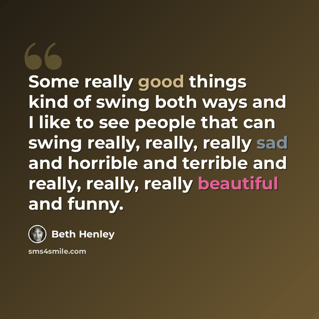 “Some really good things kind of swing both ways and I like to see people that can swing really, really, really sad and horrible and terrible and really, really, really beautiful and funny.” quote by Beth Henley