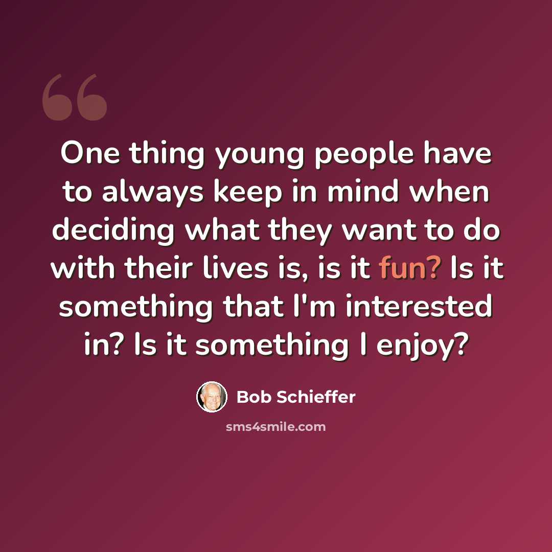 “One thing young people have to always keep in mind when deciding what they want to do with their lives is, is it fun? Is it something that I'm interested in? Is it something I enjoy?” quote by Bob Schieffer