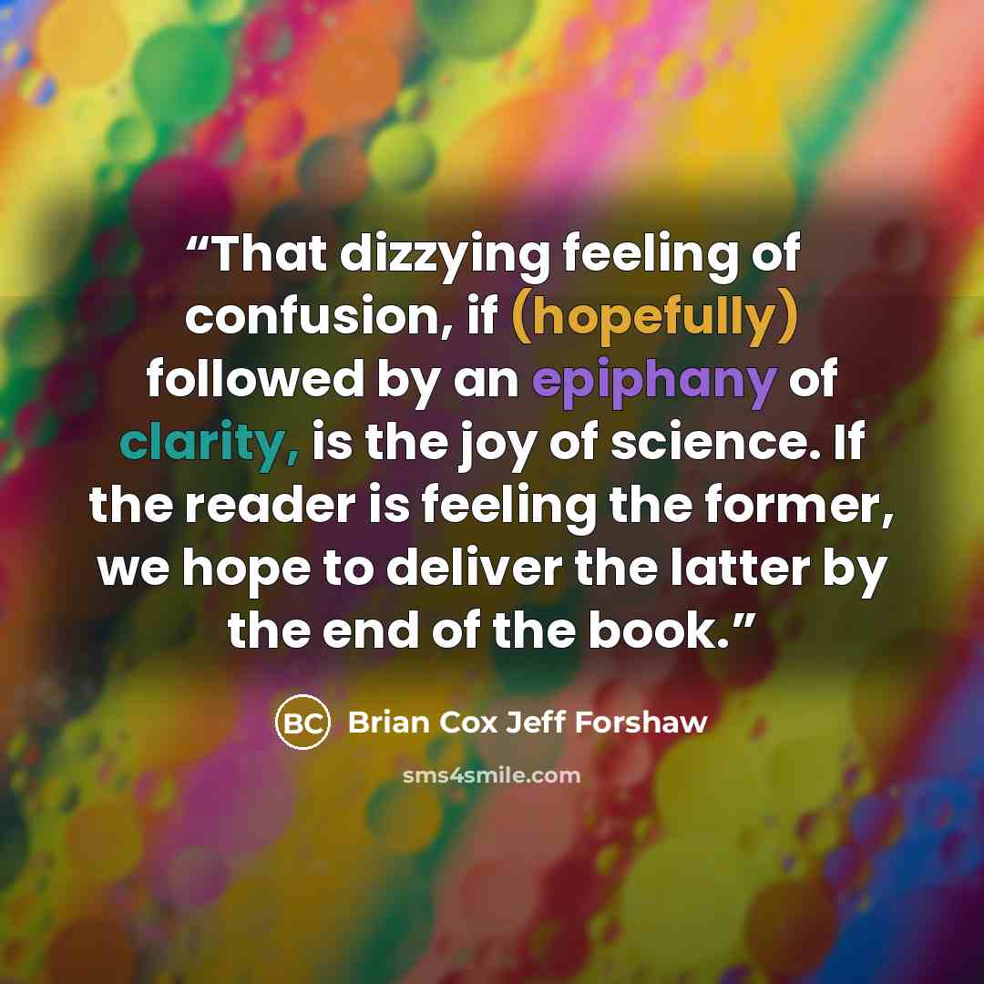 “That dizzying feeling of confusion, if (hopefully) followed by an epiphany of clarity, is the joy of science. If the reader is feeling the former, we hope to deliver the latter by the end of the book.” quote by Brian Cox Jeff Forshaw