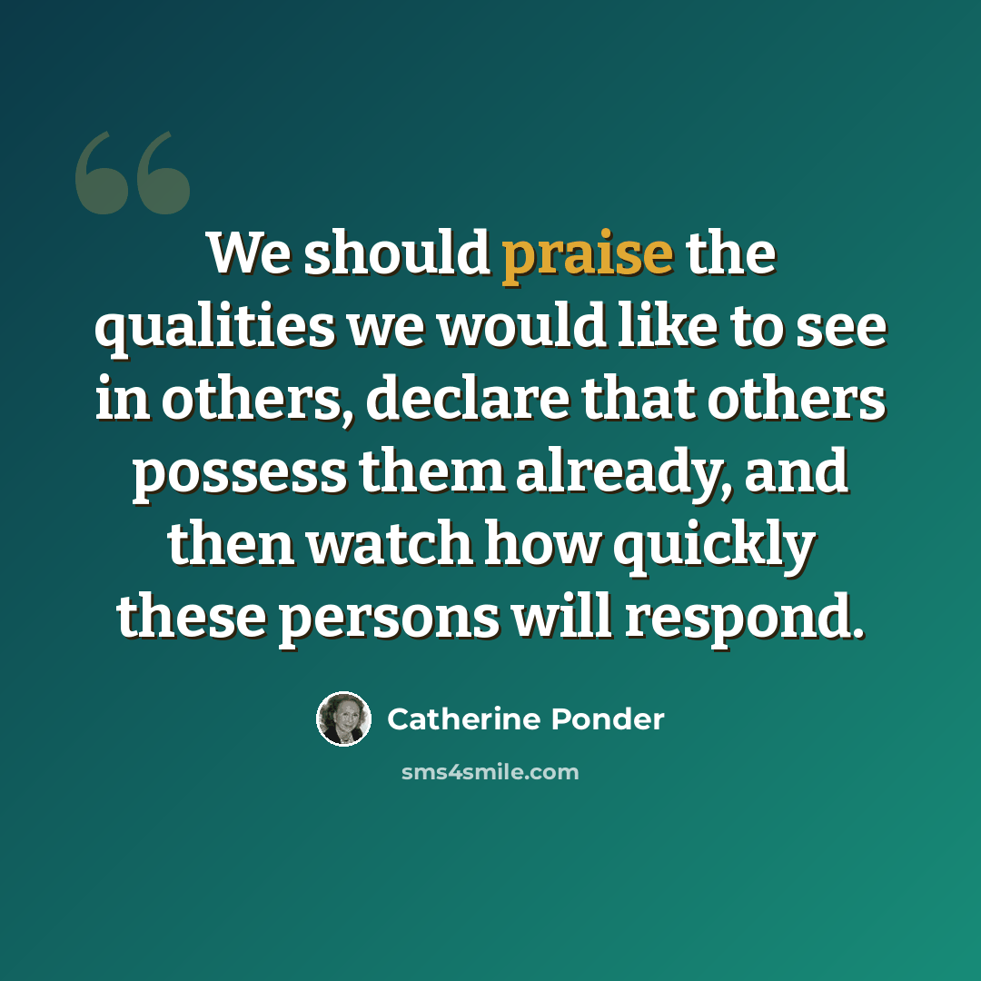 “We should praise the qualities we would like to see in others, declare that others possess them already, and then watch how quickly these persons will respond.” quote by Catherine Ponder
