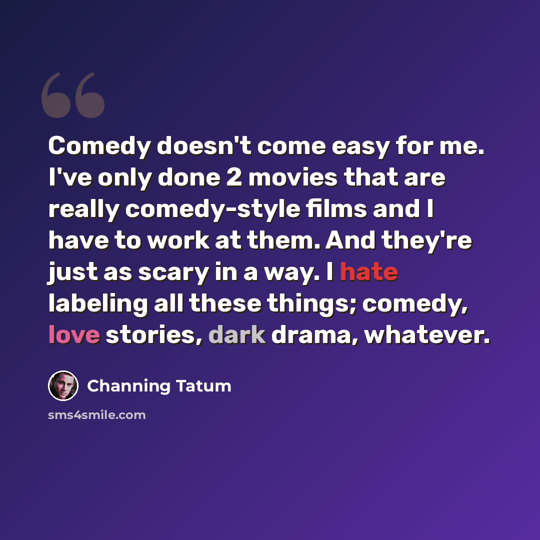 “Comedy doesn't come easy for me. I've only done 2 movies that are really comedy-style films and I have to work at them. And they're just as scary in a way. I hate labeling all these things; comedy, love stories, dark drama, whatever.” quote by Channing Tatum