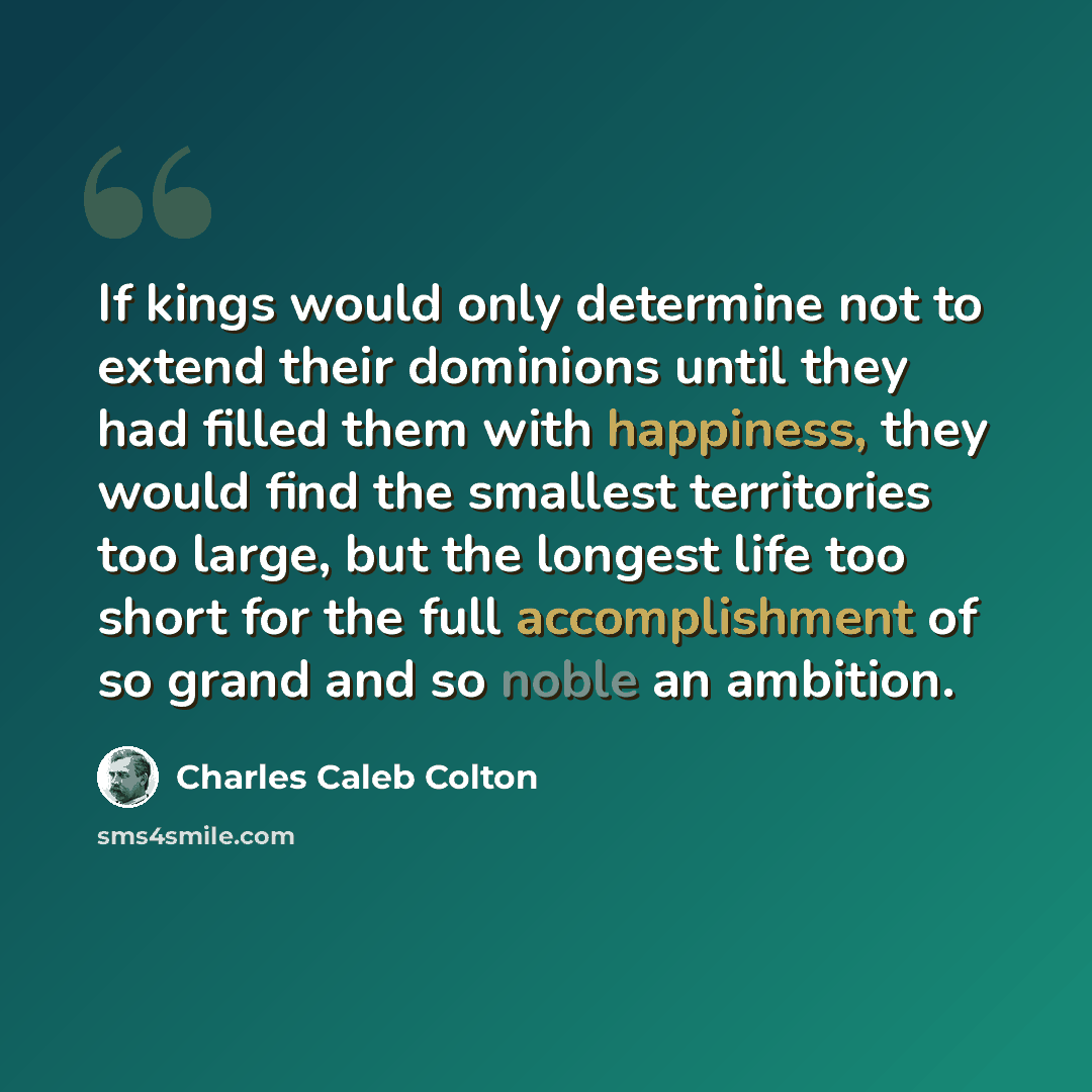 “If kings would only determine not to extend their dominions until they had filled them with happiness, they would find the smallest territories too large, but the longest life too short for the full accomplishment of so grand and so noble an ambition.” quote by Charles Caleb Colton