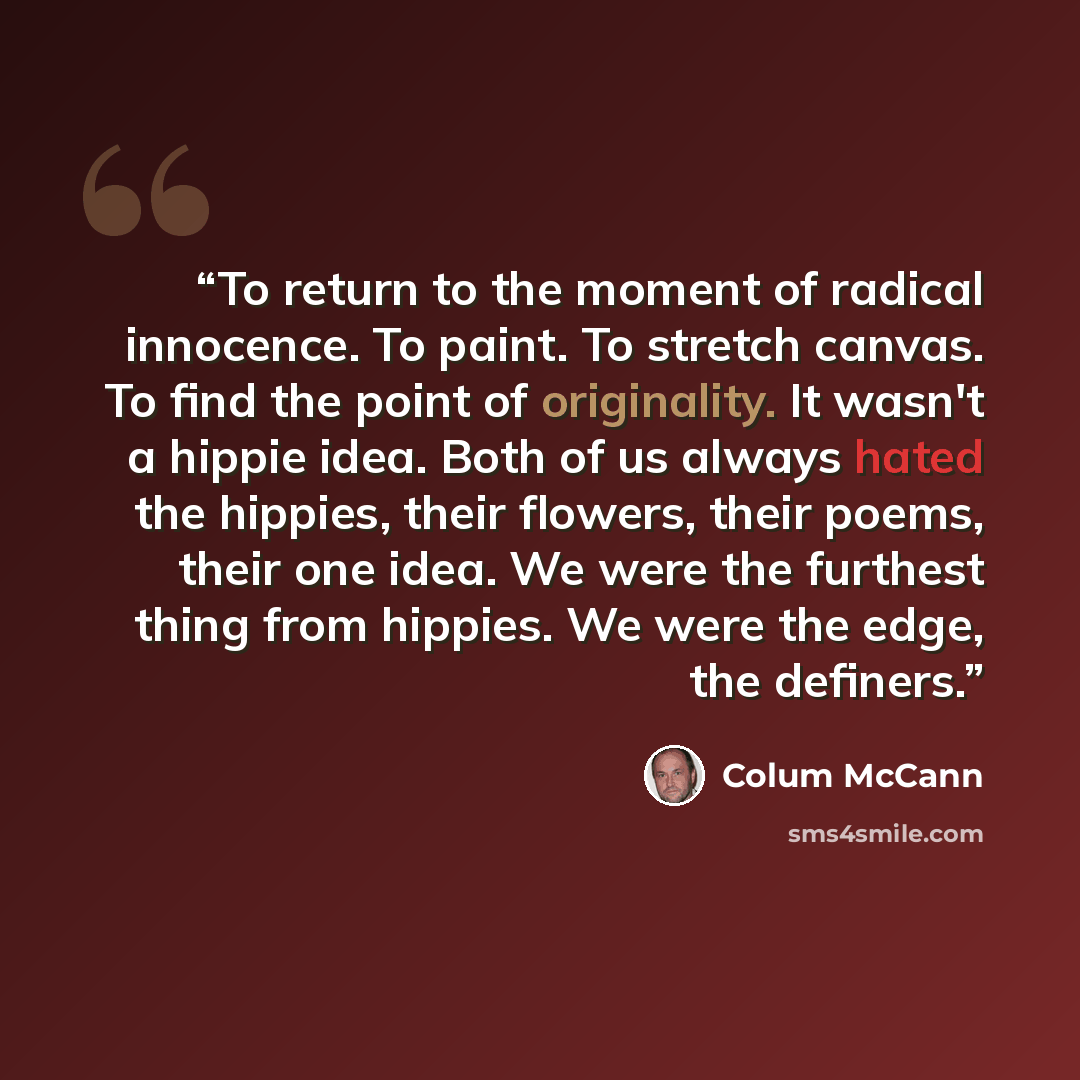 “To return to the moment of radical innocence. To paint. To stretch canvas. To find the point of originality. It wasn't a hippie idea. Both of us always hated the hippies, their flowers, their poems, their one idea. We were the furthest thing from hippies. We were the edge, the definers.” quote by Colum McCann