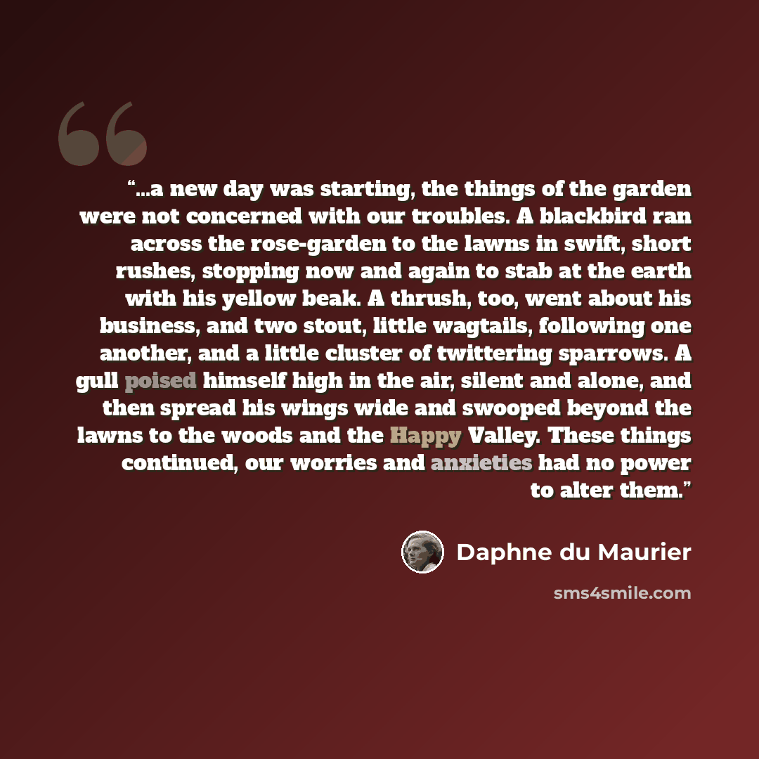 “...a new day was starting, the things of the garden were not concerned with our troubles. A blackbird ran across the rose-garden to the lawns in swift, short rushes, stopping now and again to stab at the earth with his yellow beak. A thrush, too, went about his business, and two stout, little…” quote by Daphne du Maurier