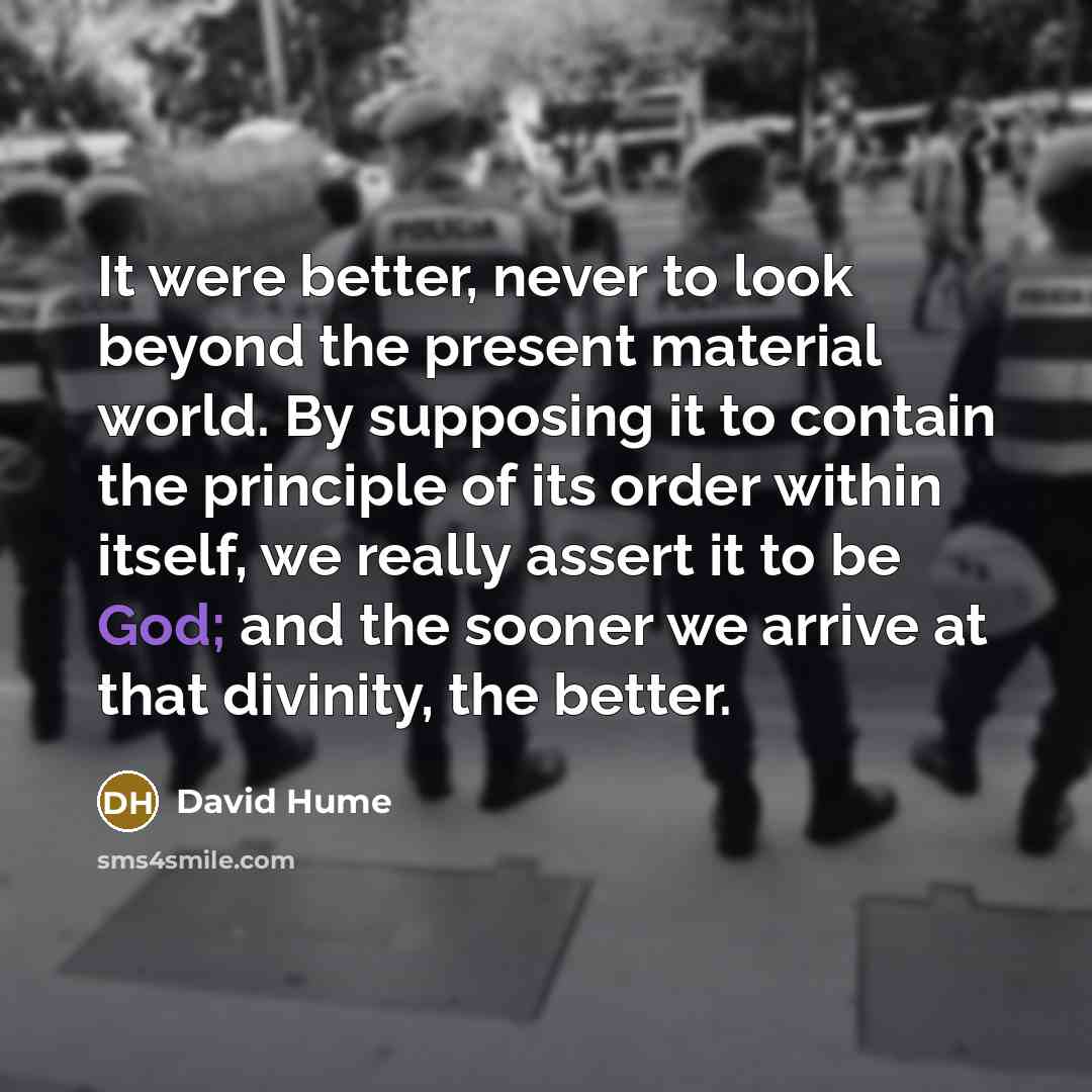 “It were better, never to look beyond the present material world. By supposing it to contain the principle of its order within itself, we really assert it to be God; and the sooner we arrive at that divinity, the better.” quote by David Hume