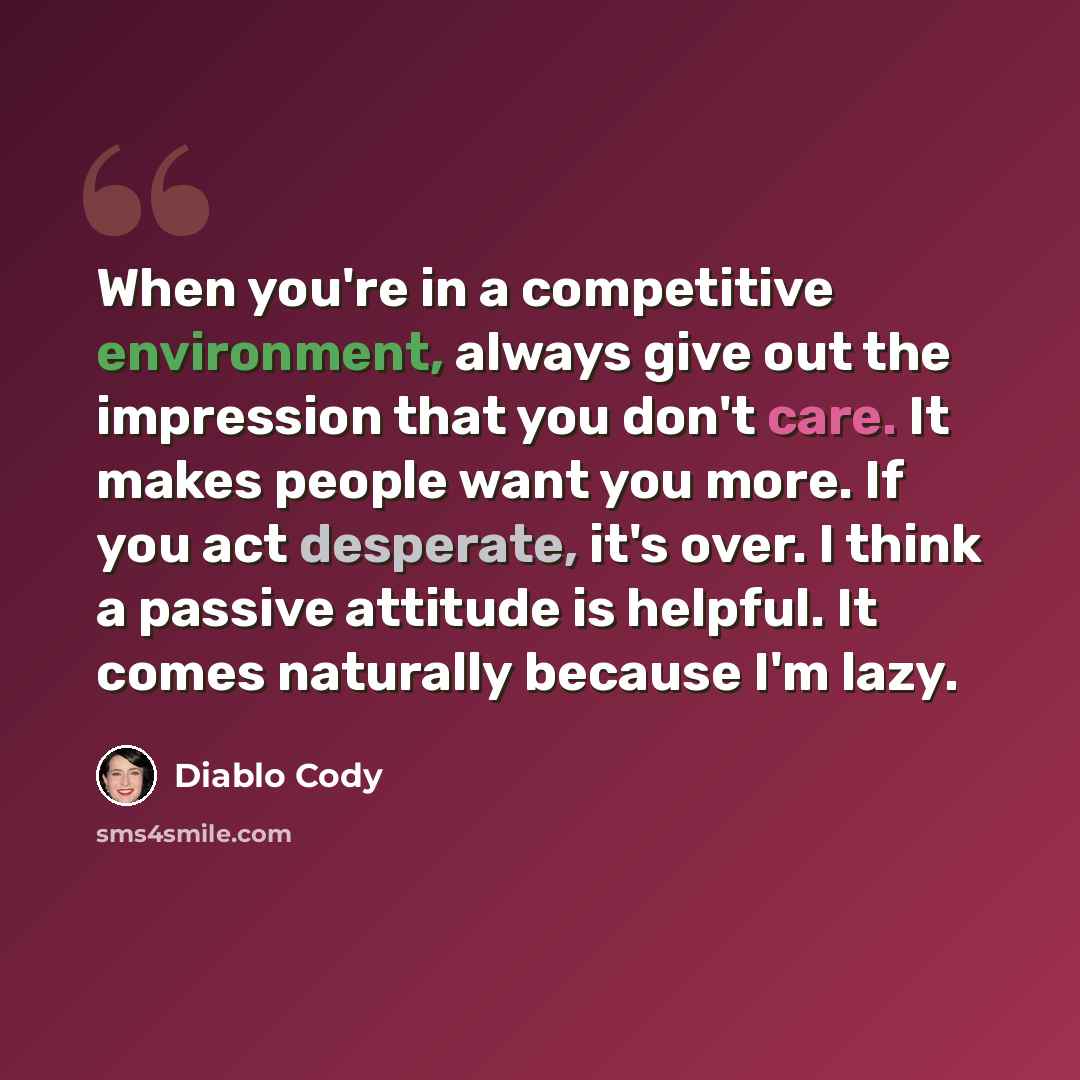 “When you're in a competitive environment, always give out the impression that you don't care. It makes people want you more. If you act desperate, it's over. I think a passive attitude is helpful. It comes naturally because I'm lazy.” quote by Diablo Cody